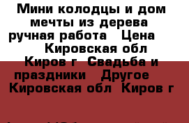 Мини-колодцы и дом мечты из дерева, ручная работа › Цена ­ 200 - Кировская обл., Киров г. Свадьба и праздники » Другое   . Кировская обл.,Киров г.